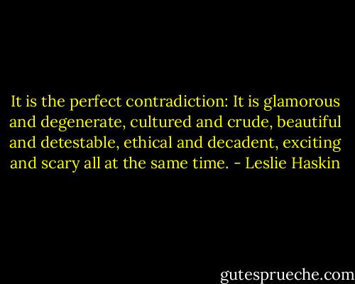 It is the perfect contradiction: It is glamorous and degenerate, cultured and crude, beautiful and detestable, ethical and decadent, exciting and scary all at the same time. - Leslie Haskin