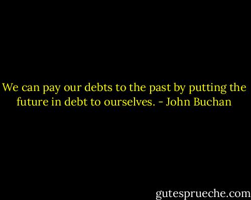 We can pay our debts to the past by putting the future in debt to ourselves. - John Buchan