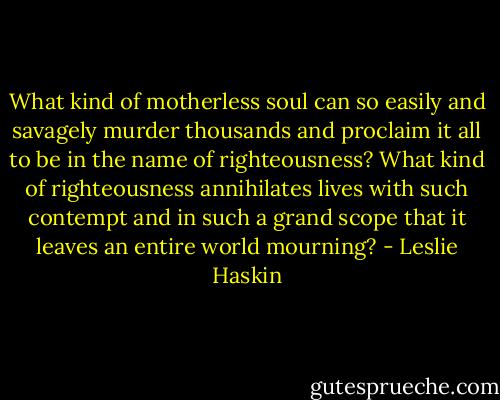 What kind of motherless soul can so easily and savagely murder thousands and proclaim it all to be in the name of righteousness? What kind of righteousness annihilates lives with such contempt and in such a grand scope that it leaves an entire world mourning? - Leslie Haskin