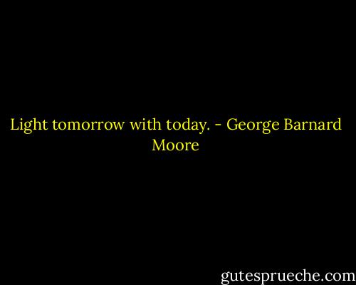 Light tomorrow with today. - George Barnard Moore