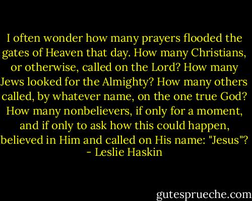 I often wonder how many prayers flooded the gates of Heaven that day. How many Christians, or otherwise, called on the Lord? How many Jews looked for the Almighty? How many others called, by whatever name, on the one true God? How many nonbelievers, if only for a moment, and if only to ask how this could happen, believed in Him and called on His name: "Jesus"? - Leslie Haskin