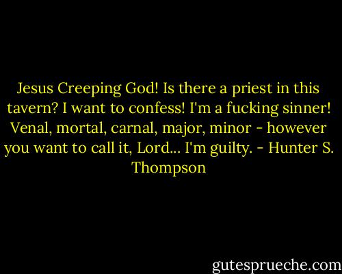 Jesus Creeping God! Is there a priest in this tavern? I want to confess! I'm a fucking sinner! Venal, mortal, carnal, major, minor - however you want to call it, Lord... I'm guilty. - Hunter S. Thompson