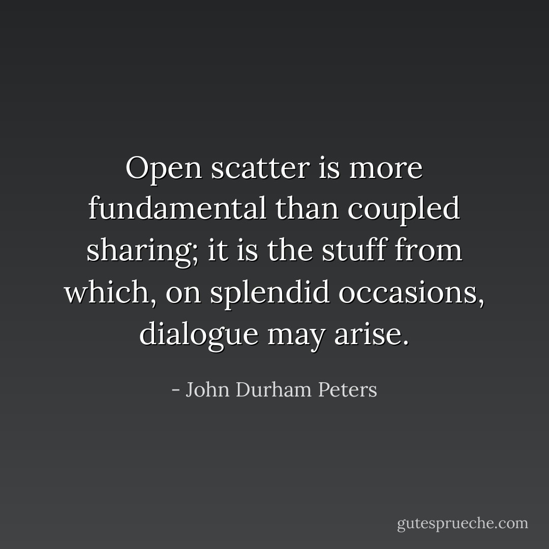 Open scatter is more fundamental than coupled sharing; it is the stuff from which, on splendid occasions, dialogue may arise. - John Durham Peters