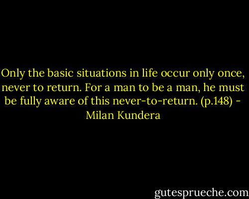 Only the basic situations in life occur only once, never to return. For a man to be a man, he must be fully aware of this never-to-return. (p.148) - Milan Kundera