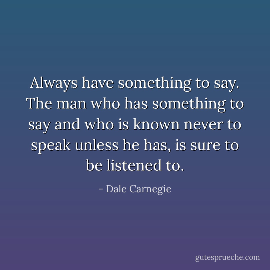 Always have something to say. The man who has something to say and who is known never to speak unless he has, is sure to be listened to. - Dale Carnegie