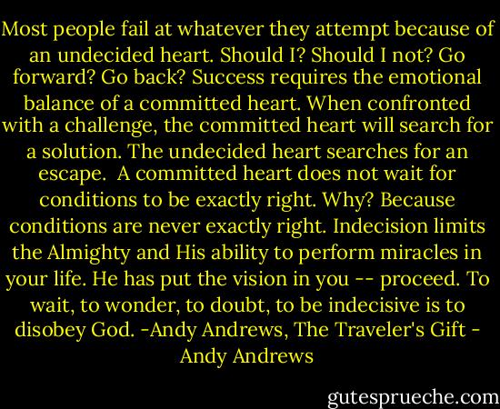 Most people fail at whatever they attempt because of an undecided heart. Should I? Should I not? Go forward? Go back? Success requires the emotional balance of a committed heart. When confronted with a challenge, the committed heart will search for a solution. The undecided heart searches for an escape. <br />A committed heart does not wait for conditions to be exactly right. Why? Because conditions are never exactly right. Indecision limits the Almighty and His ability to perform miracles in your life. He has put the vision in you -- proceed. To wait, to wonder, to doubt, to be indecisive is to disobey God. -Andy Andrews, The Traveler's Gift - Andy Andrews