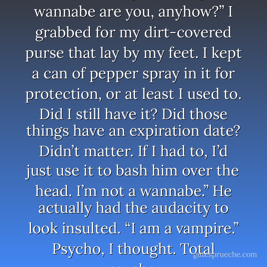 You bit me on the neck? What kind of a sorry-ass vampire wannabe are you, anyhow?”<br />I grabbed for my dirt-covered purse that lay by my feet. I kept a can of pepper spray in it for protection, or at least I used to. Did I still have it? Did those things have an expiration date? Didn’t matter. If I had to, I’d just use it to bash him over the head.<br />I’m not a wannabe.” He actually had the audacity to look insulted. “I am a vampire.”<br />Psycho, I thought. Total psycho. - Michelle Rowen