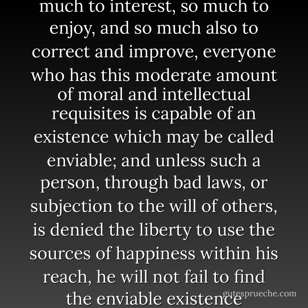 In a world in which there is so much to interest, so much to enjoy, and so much also to correct and improve, everyone who has this moderate amount of moral and intellectual requisites is capable of an existence which may be called enviable; and unless such a person, through bad laws, or subjection to the will of others, is denied the liberty to use the sources of happiness within his reach, he will not fail to find the enviable existence - John Stuart Mill
