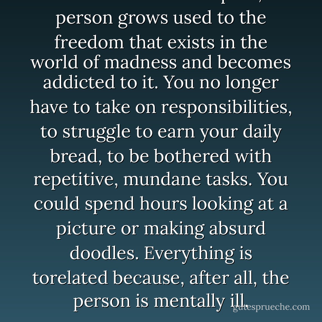Once in a mental hospital, a person grows used to the freedom that exists in the world of madness and becomes addicted to it. You no longer have to take on responsibilities, to struggle to earn your daily bread, to be bothered with repetitive, mundane tasks. You could spend hours looking at a picture or making absurd doodles. Everything is torelated because, after all, the person is mentally ill. - Paulo Coelho