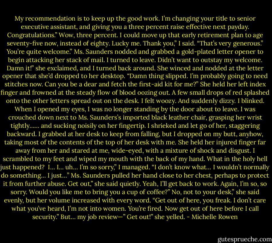 My recommendation is to keep up the good work. I’m changing your title to senior executive assistant, and giving you a three percent raise effective next payday. Congratulations.”<br />Wow, three percent. I could move up that early retirement plan to age seventy-five now, instead of eighty. Lucky me.<br />Thank you,” I said. “That’s very generous.”<br />You’re quite welcome.” Ms. Saunders nodded and grabbed a gold-plated letter opener to begin attacking her stack of mail.<br />I turned to leave. Didn’t want to outstay my welcome.<br />Damn it!” she exclaimed, and I turned back around. She winced and nodded at the letter opener that she’d dropped to her desktop. “Damn thing slipped. I’m probably going to need stitches now. Can you be a dear and fetch the first-aid kit for me?”<br />She held her left index finger and frowned at the steady flow of blood oozing out. A few small drops of red splashed onto the other letters spread out on the desk.<br />I felt woozy. And suddenly dizzy.<br />I blinked.<br />When I opened my eyes, I was no longer standing by the door about to leave. I was crouched down next to Ms. Saunders’s imported black leather chair, grasping her wrist tightly…… and sucking noisily on her fingertip.<br />I shrieked and let go of her, staggering backward. I grabbed at her desk to keep from falling, but I dropped on my butt, anyhow, taking most of the contents of the top of her desk with me.<br />She held her injured finger far away from her and stared at me, wide-eyed, with a mixture of shock and disgust.<br />I scrambled to my feet and wiped my mouth with the back of my hand.<br />What in the holy hell just happened? <br />I… I… uh… I’m so sorry,” I managed. “I don’t know what… I wouldn’t normally do something… I just…”<br />Ms. Saunders pulled her hand close to her chest, perhaps to protect it from further abuse.<br />Get out,” she said quietly.<br />Yeah, I’ll get back to work. Again, I’m so, so sorry. Would you like me to bring you a cup of coffee?”<br />No, not to your desk,” she said evenly, but her volume increased with every word. “Get out of here, you freak. I don’t care what you’ve heard, I’m not into women. You’re fired. Now get out of here before I call security.”<br />But… my job review—”<br />Get out!” she yelled. - Michelle Rowen