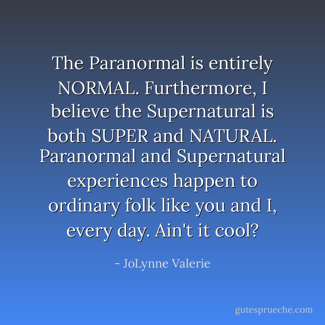 The Paranormal is entirely NORMAL. Furthermore, I believe the Supernatural is both SUPER and NATURAL. Paranormal and Supernatural experiences happen to ordinary folk like you and I, every day. Ain't it cool? - JoLynne Valerie