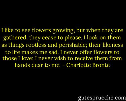 I like to see flowers growing, but when they are gathered, they cease to please. I look on them as things rootless and perishable; their likeness to life makes me sad. I never offer flowers to those I love; I never wish to receive them from hands dear to me. - Charlotte Brontë