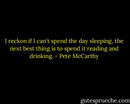 I reckon if I can't spend the day sleeping, the next best thing is to spend it reading and drinking. - Pete McCarthy