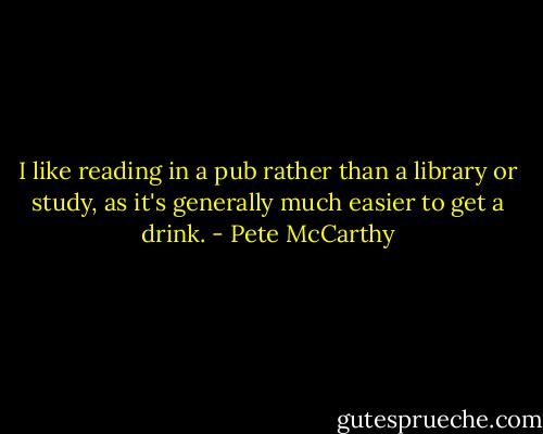 I like reading in a pub rather than a library or study, as it's generally much easier to get a drink. - Pete McCarthy