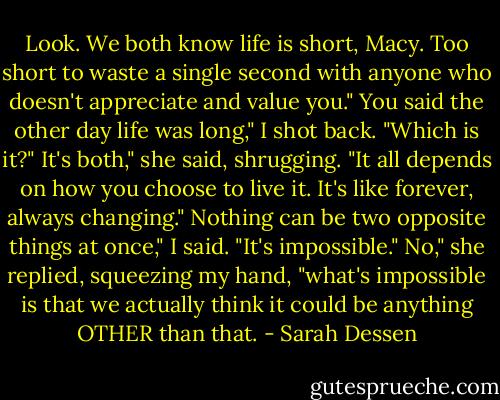 Look. We both know life is short, Macy. Too short to waste a single second with anyone who doesn't appreciate and value you."<br />You said the other day life was long," I shot back. "Which is it?"<br />It's both," she said, shrugging. "It all depends on how you choose to live it. It's like forever, always changing."<br />Nothing can be two opposite things at once," I said. "It's impossible."<br />No," she replied, squeezing my hand, "what's impossible is that we actually think it could be anything OTHER than that. - Sarah Dessen