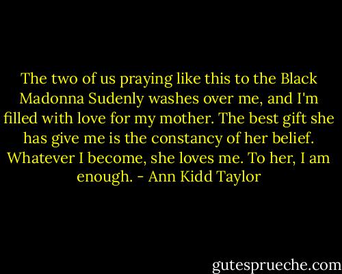 The two of us praying like this to the Black Madonna Sudenly washes over me, and I'm filled with love for my mother. The best gift she has give me is the constancy of her belief. Whatever I become, she loves me. To her, I am enough. - Ann Kidd Taylor
