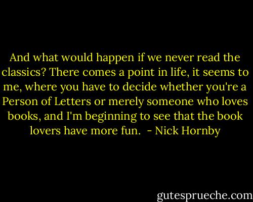 And what would happen if we never read the classics? There comes a point in life, it seems to me, where you have to decide whether you're a Person of Letters or merely someone who loves books, and I'm beginning to see that the book lovers have more fun.  - Nick Hornby