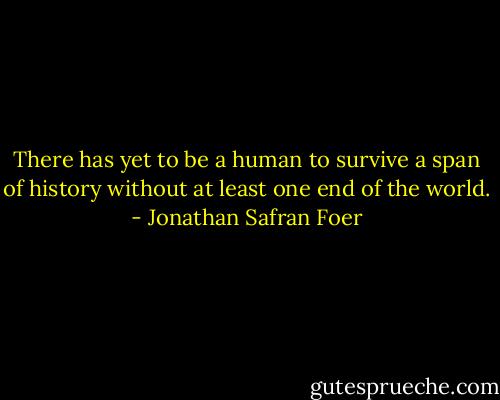 There has yet to be a human to survive a span of history without at least one end of the world. - Jonathan Safran Foer