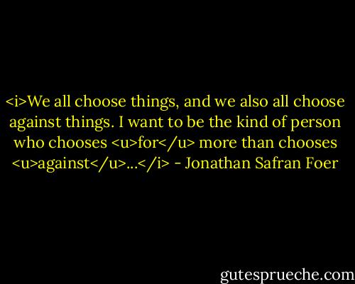 <i>We all choose things, and we also all choose against things. I want to be the kind of person who chooses <u>for</u> more than chooses <u>against</u>...</i> - Jonathan Safran Foer