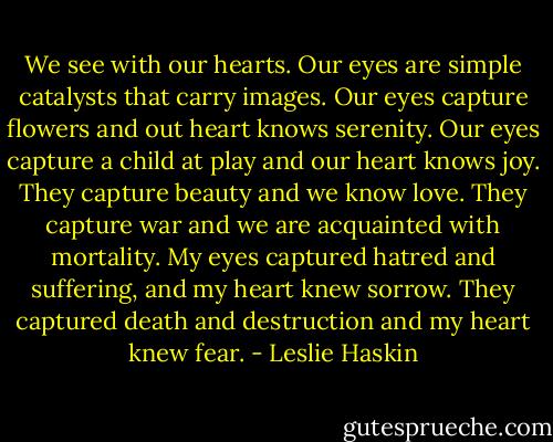 We see with our hearts. Our eyes are simple catalysts that carry images. Our eyes capture flowers and out heart knows serenity. Our eyes capture a child at play and our heart knows joy. They capture beauty and we know love. They capture war and we are acquainted with mortality. My eyes captured hatred and suffering, and my heart knew sorrow. They captured death and destruction and my heart knew fear. - Leslie Haskin