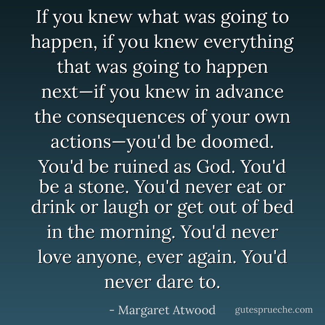 If you knew what was going to happen, if you knew everything that was going to happen next—if you knew in advance the consequences of your own actions—you'd be doomed. You'd be ruined as God. You'd be a stone. You'd never eat or drink or laugh or get out of bed in the morning. You'd never love anyone, ever again. You'd never dare to. - Margaret Atwood