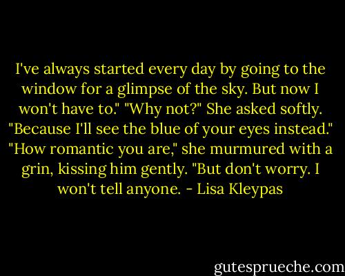 I've always started every day by going to the window for a glimpse of the sky. But now I won't have to."<br />"Why not?" She asked softly.<br />"Because I'll see the blue of your eyes instead."<br />"How romantic you are," she murmured with a grin, kissing him gently. "But don't worry. I won't tell anyone. - Lisa Kleypas