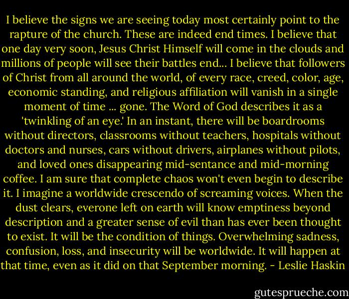 I believe the signs we are seeing today most certainly point to the rapture of the church. These are indeed end times. I believe that one day very soon, Jesus Christ Himself will come in the clouds and millions of people will see their battles end...<br />I believe that followers of Christ from all around the world, of every race, creed, color, age, economic standing, and religious affiliation will vanish in a single moment of time ... gone. The Word of God describes it as a 'twinkling of an eye.' In an instant, there will be boardrooms without directors, classrooms without teachers, hospitals without doctors and nurses, cars without drivers, airplanes without pilots, and loved ones disappearing mid-sentance and mid-morning coffee. I am sure that complete chaos won't even begin to describe it. I imagine a worldwide crescendo of screaming voices.<br />When the dust clears, everone left on earth will know emptiness beyond description and a greater sense of evil than has ever been thought to exist. It will be the condition of things. Overwhelming sadness, confusion, loss, and insecurity will be worldwide. It will happen at that time, even as it did on that September morning. - Leslie Haskin