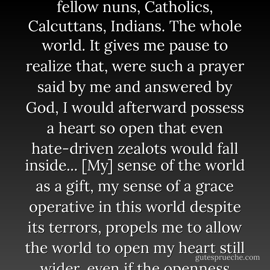 [There is a] kind of all-embracing universality evident in Mother Teresa’s prayer: “May God break my heart so completely that the whole world falls in.” Not just fellow nuns, Catholics, Calcuttans, Indians. The whole world. It gives me pause to realize that, were such a prayer said by me and answered by God, I would afterward possess a heart so open that even hate-driven zealots would fall inside... [My] sense of the world as a gift, my sense of a grace operative in this world despite its terrors, propels me to allow the world to open my heart still wider, even if the openness comes by breaking—for I have seen the whole world fall into a few hearts, and nothing has ever struck me as more beautiful. - David James Duncan