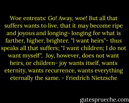 Woe entreats: Go! Away, woe! But all that suffers wants to live, that it may become ripe and joyous and longing- longing for what is farther, higher, brighter. "I want heirs"- thus speaks all that suffers; "I want children; I do not want myself".<br /> Joy, however, does not want heirs, or children- joy wants itself, wants eternity, wants recurrence, wants everything eternally the same. - Friedrich Nietzsche
