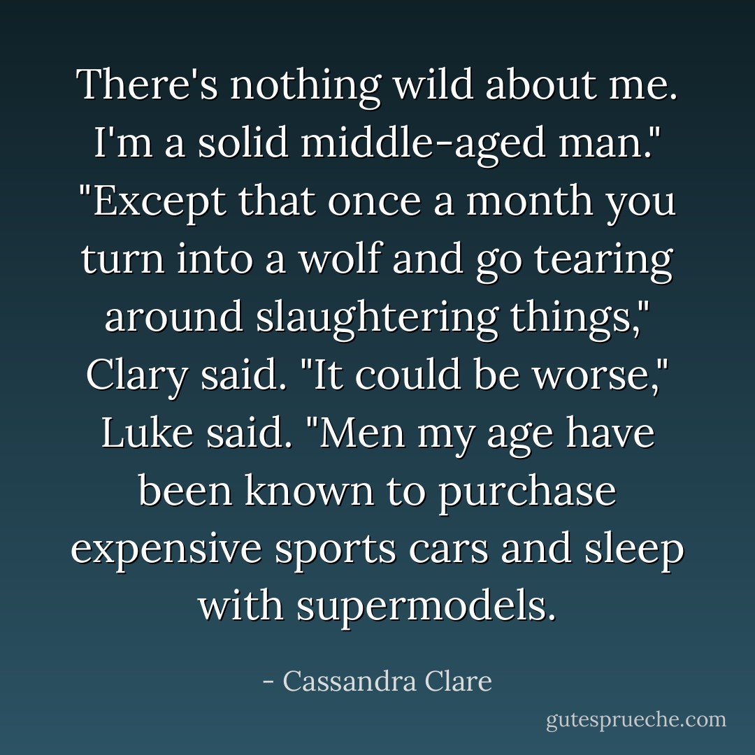 There's nothing wild about me. I'm a solid middle-aged man."<br />"Except that once a month you turn into a wolf and go tearing around slaughtering things," Clary said.<br />"It could be worse," Luke said. "Men my age have been known to purchase expensive sports cars and sleep with supermodels. - Cassandra Clare