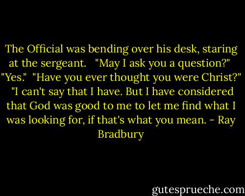 The Official was bending over his desk, staring at the sergeant. <br /><br />"May I ask you a question?"<br /><br />"Yes."<br /><br />"Have you ever thought you were Christ?"<br /><br />"I can't say that I have. But I have considered that God was good to me to let me find what I was looking for, if that's what you mean. - Ray Bradbury