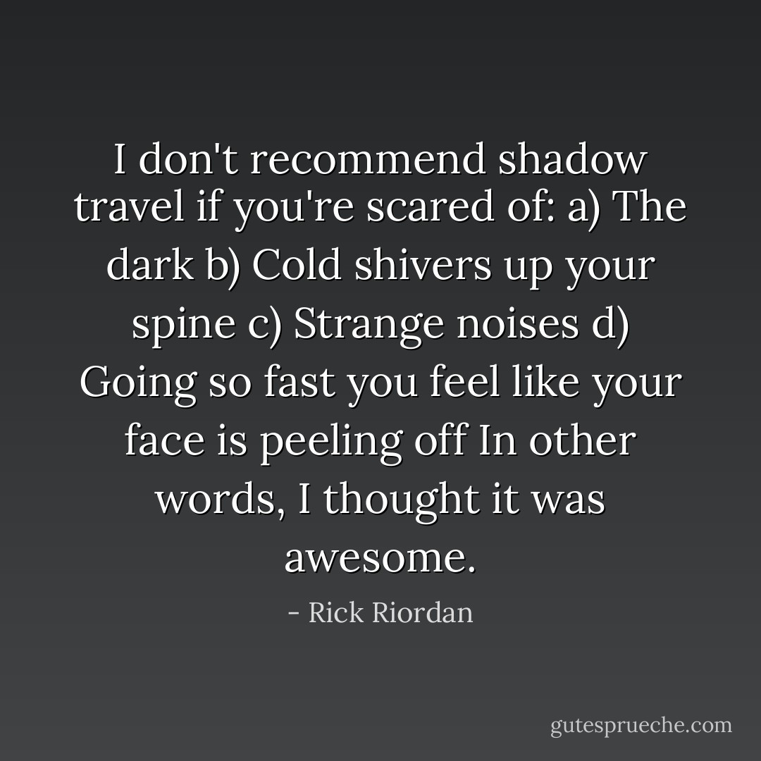 I don't recommend shadow travel if you're scared of:<br />a) The dark<br />b) Cold shivers up your spine<br />c) Strange noises<br />d) Going so fast you feel like your face is peeling off<br />In other words, I thought it was awesome. - Rick Riordan