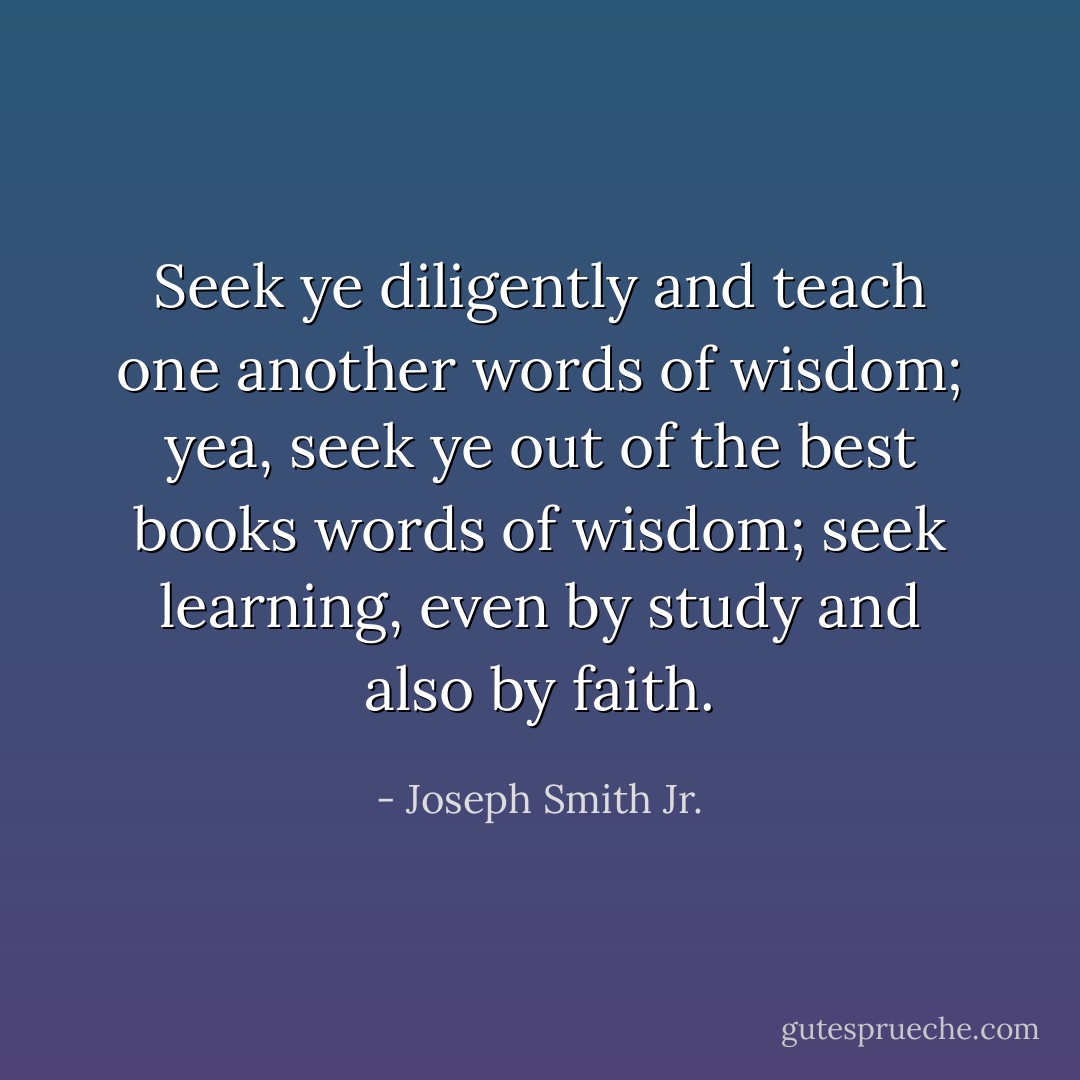 Seek ye diligently and teach one another words of wisdom; yea, seek ye out of the best books words of wisdom; seek learning, even by study and also by faith. - Joseph Smith Jr.