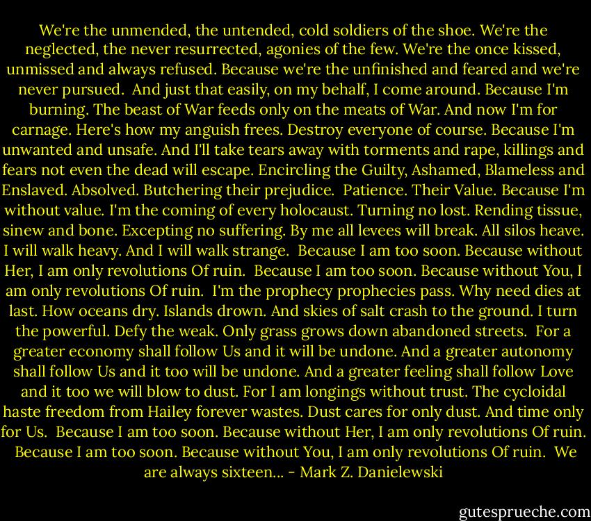 We're the unmended, the untended,<br />cold soldiers of the shoe. We're the neglected,<br />the never resurrected, agonies of the few.<br />We're the once kissed, unmissed and always<br />refused. Because we're the unfinished<br />and feared and we're never pursued.<br /><br />And just that easily, on my behalf,<br />I come around. Because I'm burning.<br />The beast of War feeds only on the meats of War.<br />And now I'm for carnage.<br />Here's how my anguish frees.<br />Destroy everyone of course. Because I'm unwanted<br />and unsafe. And I'll take tears away with torments and rape,<br />killings and fears not even the dead will escape.<br />Encircling the Guilty, Ashamed, Blameless and<br />Enslaved. Absolved. Butchering their prejudice.<br /><br />Patience. Their Value. Because I'm without value.<br />I'm the coming of every holocaust. Turning no lost.<br />Rending tissue, sinew and bone. Excepting no suffering.<br />By me all levees will break. All silos heave.<br />I will walk heavy.<br />And I will walk strange.<br /><br />Because I am too soon.<br />Because without Her, I am only revolutions<br />Of ruin.<br /><br />Because I am too soon.<br />Because without You, I am only revolutions<br />Of ruin.<br /><br />I'm the prophecy prophecies pass.<br />Why need dies at last.<br />How oceans dry. Islands drown.<br />And skies of salt crash to the ground.<br />I turn the powerful. Defy the weak.<br />Only grass grows down abandoned streets.<br /><br />For a greater economy shall follow Us<br />and it will be undone.<br />And a greater autonomy shall follow Us<br />and it too will be undone.<br />And a greater feeling shall follow Love<br />and it too we will blow to dust.<br />For I am longings without trust. The cycloidal haste<br />freedom from Hailey forever wastes.<br />Dust cares for only dust.<br />And time only for Us.<br /><br />Because I am too soon.<br />Because without Her, I am only revolutions<br />Of ruin.<br /><br />Because I am too soon.<br />Because without You, I am only revolutions<br />Of ruin.<br /><br />We are always sixteen... - Mark Z. Danielewski