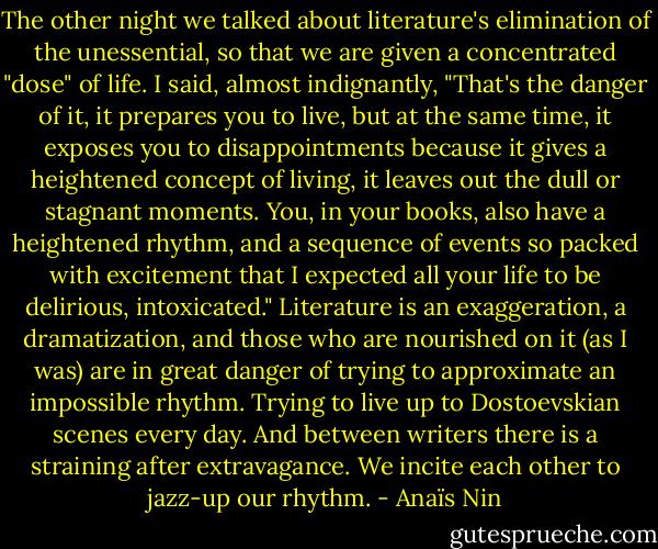 The other night we talked about literature's elimination of the unessential, so that we are given a concentrated "dose" of life. I said, almost indignantly, "That's the danger of it, it prepares you to live, but at the same time, it exposes you to disappointments because it gives a heightened concept of living, it leaves out the dull or stagnant moments. You, in your books, also have a heightened rhythm, and a sequence of events so packed with excitement that I expected all your life to be delirious, intoxicated."<br />Literature is an exaggeration, a dramatization, and those who are nourished on it (as I was) are in great danger of trying to approximate an impossible rhythm. Trying to live up to Dostoevskian scenes every day. And between writers there is a straining after extravagance. We incite each other to jazz-up our rhythm. - Anaïs Nin