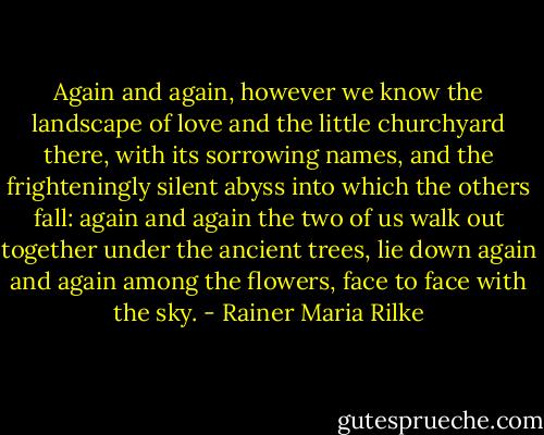 Again and again, however we know the landscape of love<br />and the little churchyard there, with its sorrowing names,<br />and the frighteningly silent abyss into which the others<br />fall: again and again the two of us walk out together<br />under the ancient trees, lie down again and again<br />among the flowers, face to face with the sky. - Rainer Maria Rilke