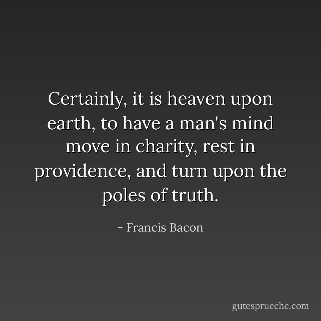 Certainly, it is heaven upon earth, to have a man's mind move in charity, rest in providence, and turn upon the poles of truth. - Francis Bacon