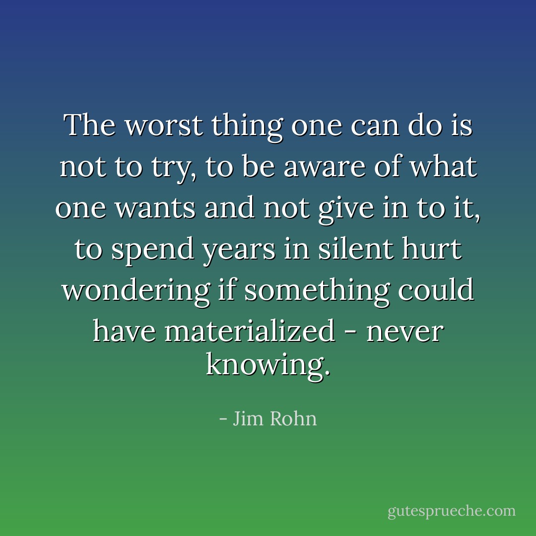 The worst thing one can do is not to try, to be aware of what one wants and not give in to it, to spend years in silent hurt wondering if something could have materialized - never knowing. - Jim Rohn