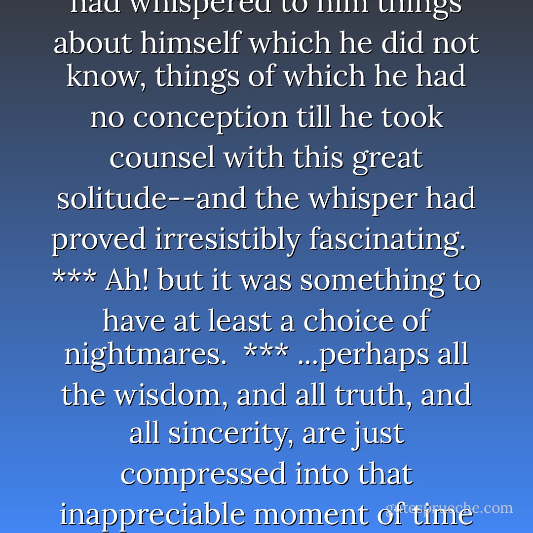 But the wilderness had found him out early, and had taken on him a terrible vengeance for the fantastic invasion. I think it had whispered to him things about himself which he did not know, things of which he had no conception till he took counsel with this great solitude--and the whisper had proved irresistibly fascinating. <br /><br />***<br />Ah! but it was something to have at least a choice of nightmares.<br /><br />***<br />...perhaps all the wisdom, and all truth, and all sincerity, are just compressed into that inappreciable moment of time in which we step over the threshold of the invisible. Perhaps!  - Joseph Conrad