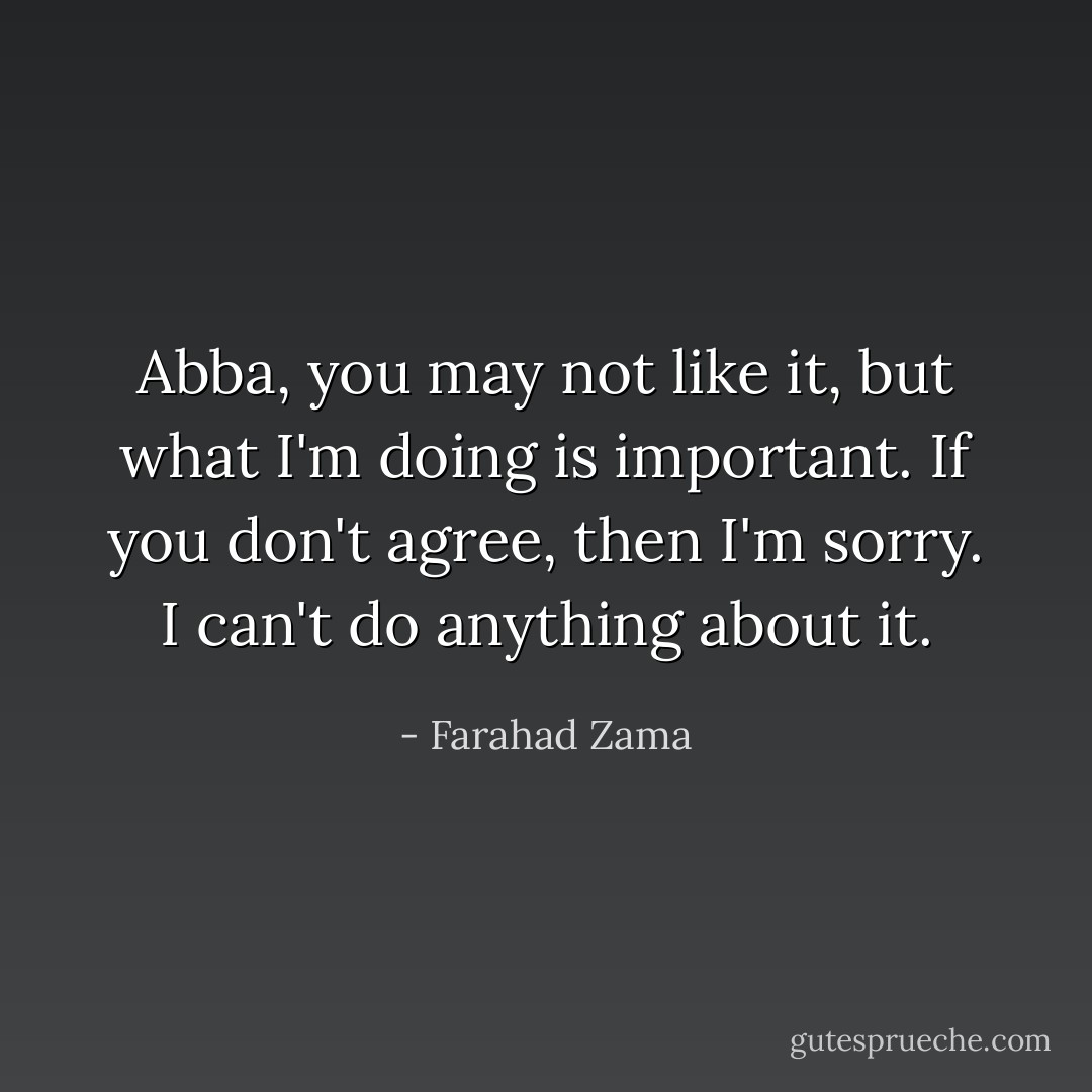 Abba, you may not like it, but what I'm doing is important. If you don't agree, then I'm sorry. I can't do anything about it. - Farahad Zama