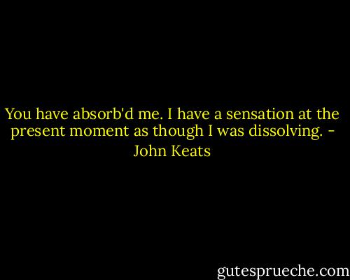You have absorb'd me. I have a sensation at the present moment as though I was dissolving. - John Keats