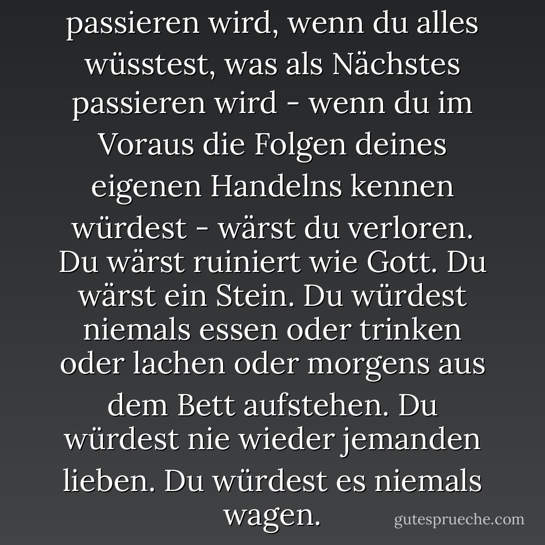 Wenn du wüsstest, was passieren wird, wenn du alles wüsstest, was als Nächstes passieren wird - wenn du im Voraus die Folgen deines eigenen Handelns kennen würdest - wärst du verloren. Du wärst ruiniert wie Gott. Du wärst ein Stein. Du würdest niemals essen oder trinken oder lachen oder morgens aus dem Bett aufstehen. Du würdest nie wieder jemanden lieben. Du würdest es niemals wagen. - Margaret Atwood<
