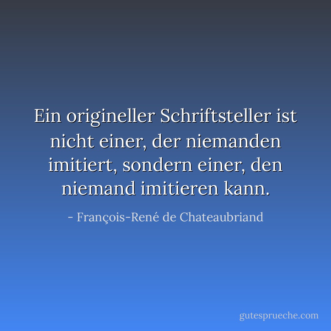 Ein origineller Schriftsteller ist nicht einer, der niemanden imitiert, sondern einer, den niemand imitieren kann. - François-René de Chateaubriand<