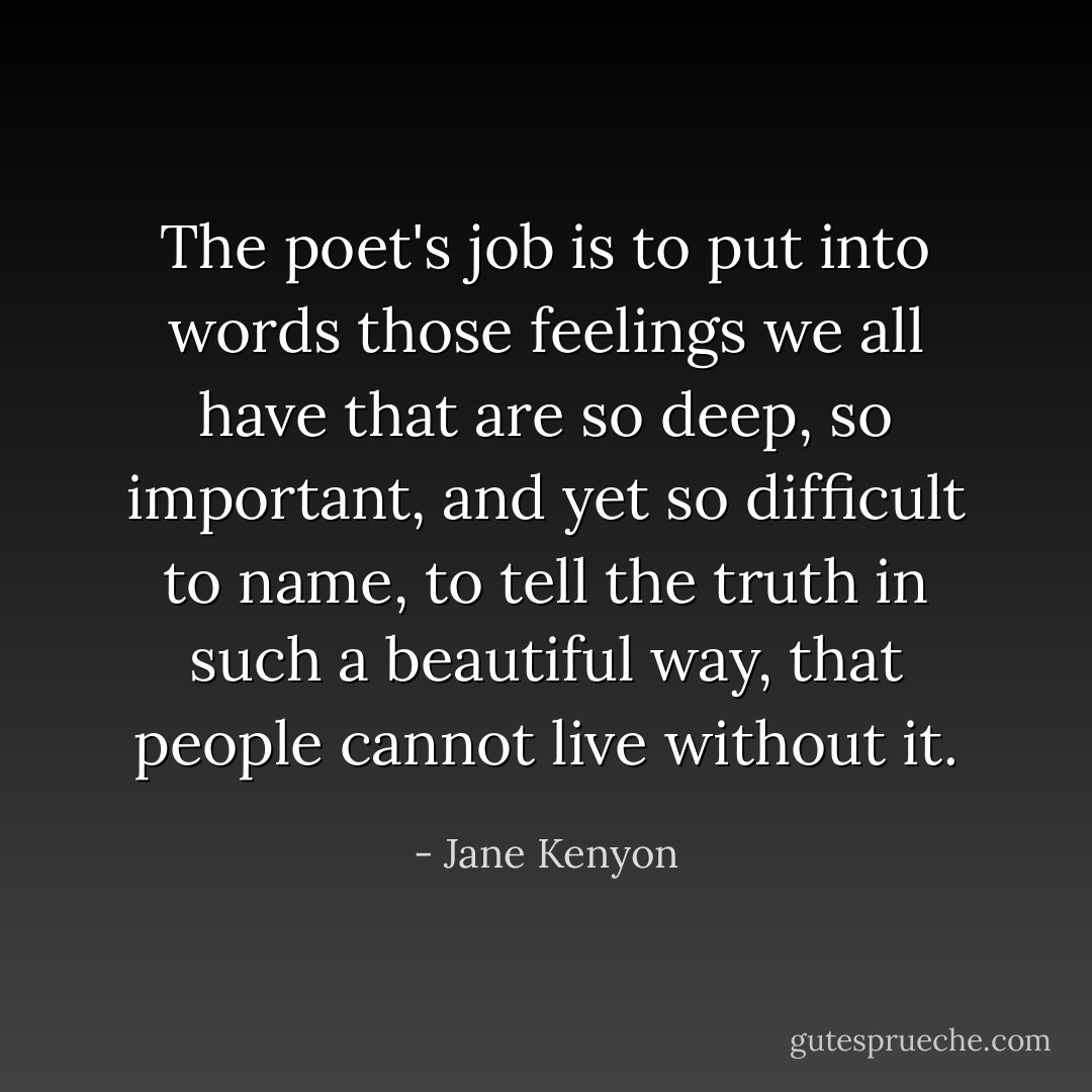The poet's job is to put into words those feelings we all have that are so deep, so important, and yet so difficult to name, to tell the truth in such a beautiful way, that people cannot live without it. - Jane Kenyon