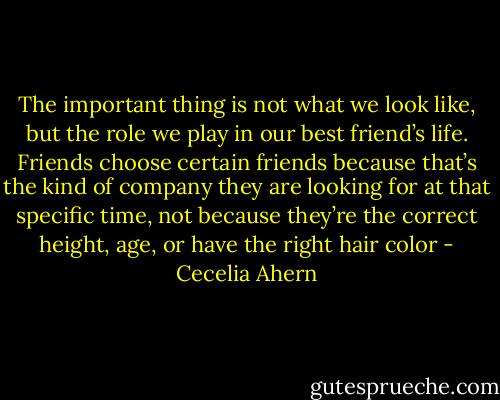 The important thing is not what we look like, but the role we play in our<br />best friend’s life. Friends choose certain friends because that’s the kind of company they are looking for at that specific time, not because they’re the<br />correct height, age, or have the right hair color - Cecelia Ahern