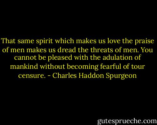 That same spirit which makes us love the praise of men makes us dread the threats of men. You cannot be pleased with the adulation of mankind without becoming fearful of tour censure. - Charles Haddon Spurgeon