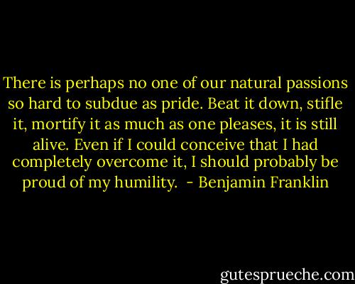 There is perhaps no one of our natural passions so hard to subdue as pride. Beat it down, stifle it, mortify it as much as one pleases, it is still alive. Even if I could conceive that I had completely overcome it, I should probably be proud of my humility.  - Benjamin Franklin