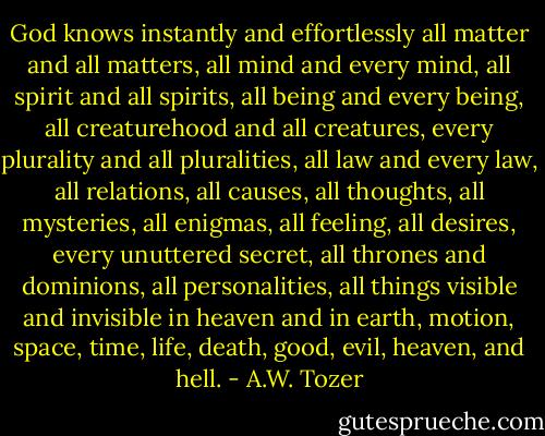 God knows instantly and effortlessly all matter and all matters, all mind and every mind, all spirit and all spirits, all being and every being, all creaturehood and all creatures, every plurality and all pluralities, all law and every law, all relations, all causes, all thoughts, all mysteries, all enigmas, all feeling, all desires, every unuttered secret, all thrones and dominions, all personalities, all things visible and invisible in heaven and in earth, motion, space, time, life, death, good, evil, heaven, and hell. - A.W. Tozer