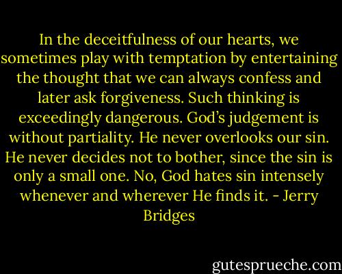 In the deceitfulness of our hearts, we sometimes play with temptation by entertaining the thought that we can always confess and later ask forgiveness. Such thinking is exceedingly dangerous. God’s judgement is without partiality. He never overlooks our sin. He never decides not to bother, since the sin is only a small one. No, God hates sin intensely whenever and wherever He finds it. - Jerry Bridges