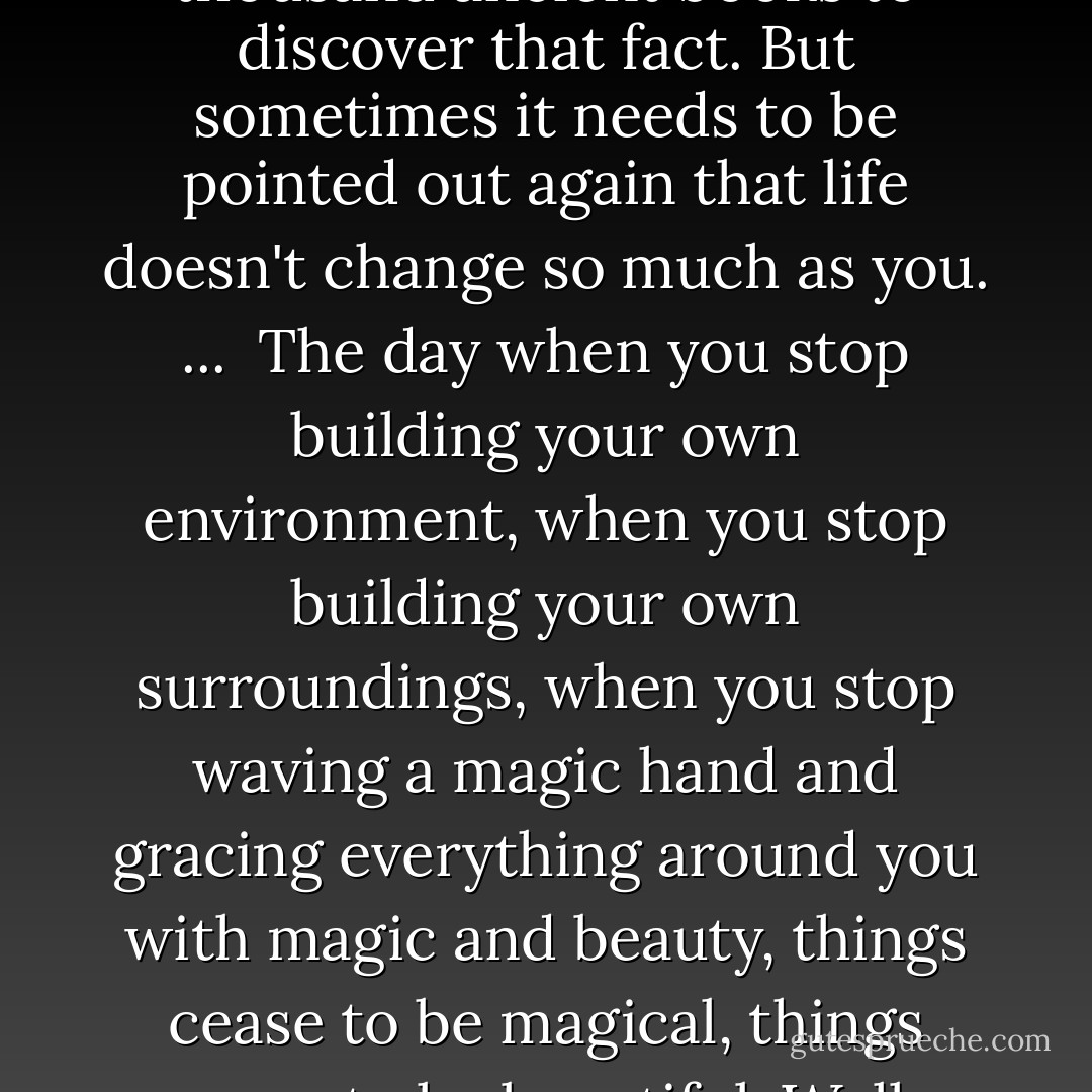 One's attitude toward life makes every possible difference in one's living. You know, you don't have to study a thousand ancient books to discover that fact. But sometimes it needs to be pointed out again that life doesn't change so much as you. ...<br /><br />The day when you stop building your own environment, when you stop building your own surroundings, when you stop waving a magic hand and gracing everything around you with magic and beauty, things cease to be magical, things cease to be beautiful. Well, maybe you've just neglected somewhere back in the last few years to wave that magic hand. - L. Ron Hubbard